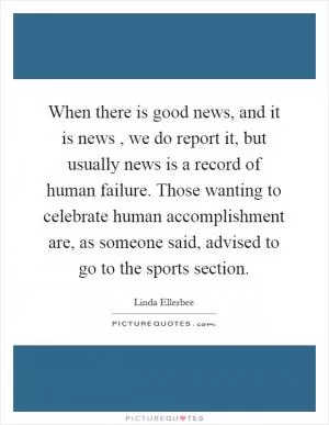 When there is good news, and it is news, we do report it, but usually news is a record of human failure. Those wanting to celebrate human accomplishment are, as someone said, advised to go to the sports section Picture Quote #1