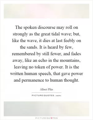 The spoken discourse may roll on strongly as the great tidal wave; but, like the wave, it dies at last feebly on the sands. It is heard by few, remembered by still fewer, and fades away, like an echo in the mountains, leaving no token of power. It is the written human speech, that gave power and permanence to human thought Picture Quote #1