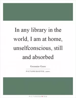 In any library in the world, I am at home, unselfconscious, still and absorbed Picture Quote #1