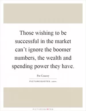 Those wishing to be successful in the market can’t ignore the boomer numbers, the wealth and spending power they have Picture Quote #1