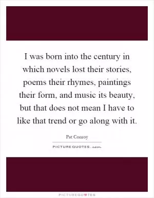 I was born into the century in which novels lost their stories, poems their rhymes, paintings their form, and music its beauty, but that does not mean I have to like that trend or go along with it Picture Quote #1