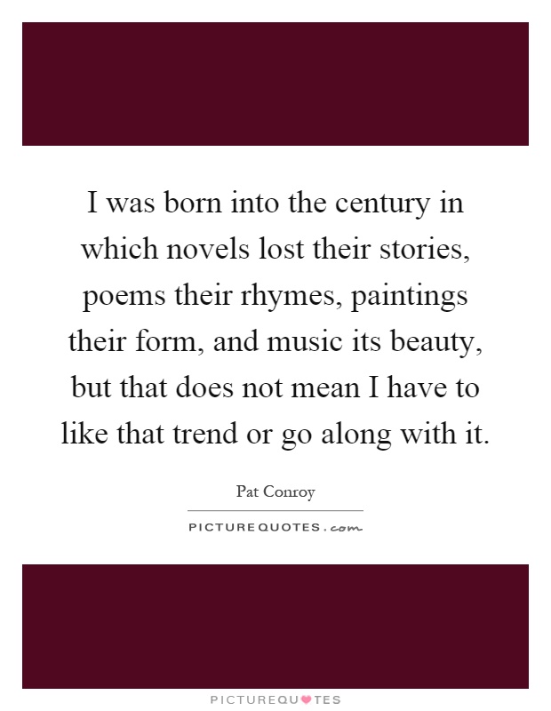 I was born into the century in which novels lost their stories, poems their rhymes, paintings their form, and music its beauty, but that does not mean I have to like that trend or go along with it Picture Quote #1