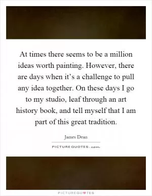 At times there seems to be a million ideas worth painting. However, there are days when it’s a challenge to pull any idea together. On these days I go to my studio, leaf through an art history book, and tell myself that I am part of this great tradition Picture Quote #1