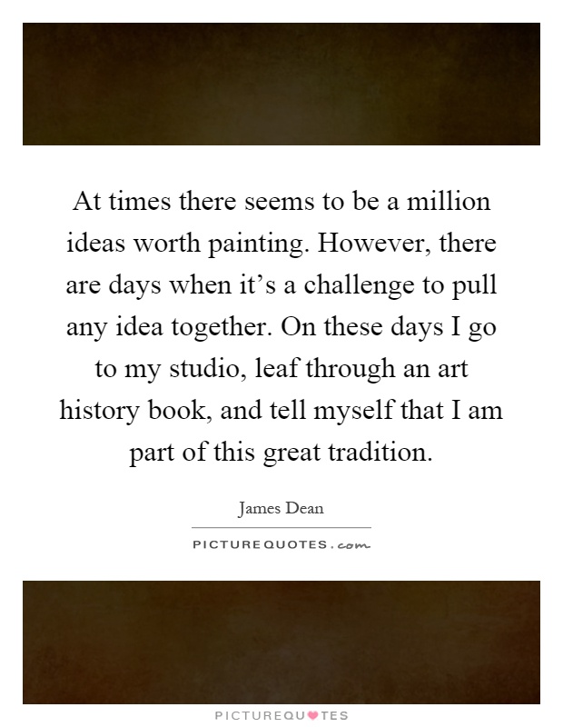 At times there seems to be a million ideas worth painting. However, there are days when it's a challenge to pull any idea together. On these days I go to my studio, leaf through an art history book, and tell myself that I am part of this great tradition Picture Quote #1