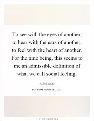 To see with the eyes of another, to hear with the ears of another, to feel with the heart of another. For the time being, this seems to me an admissible definition of what we call social feeling Picture Quote #1
