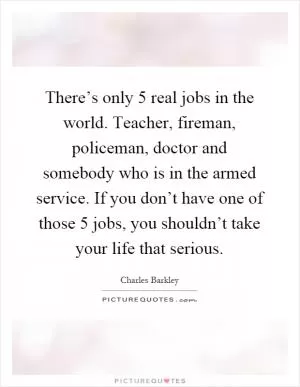 There’s only 5 real jobs in the world. Teacher, fireman, policeman, doctor and somebody who is in the armed service. If you don’t have one of those 5 jobs, you shouldn’t take your life that serious Picture Quote #1
