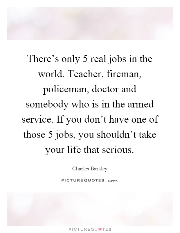 There's only 5 real jobs in the world. Teacher, fireman, policeman, doctor and somebody who is in the armed service. If you don't have one of those 5 jobs, you shouldn't take your life that serious Picture Quote #1