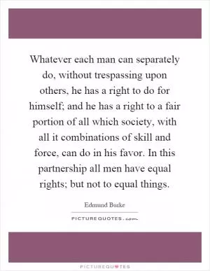 Whatever each man can separately do, without trespassing upon others, he has a right to do for himself; and he has a right to a fair portion of all which society, with all it combinations of skill and force, can do in his favor. In this partnership all men have equal rights; but not to equal things Picture Quote #1