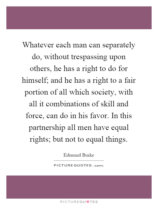 Whatever each man can separately do, without trespassing upon others, he has a right to do for himself; and he has a right to a fair portion of all which society, with all it combinations of skill and force, can do in his favor. In this partnership all men have equal rights; but not to equal things Picture Quote #1