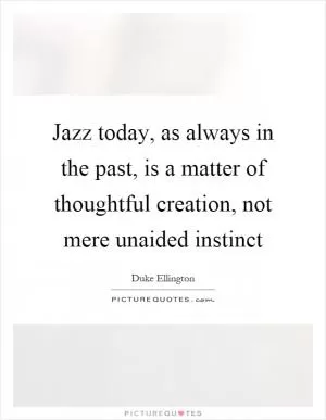 Jazz today, as always in the past, is a matter of thoughtful creation, not mere unaided instinct Picture Quote #1
