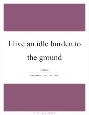 I live an idle burden to the ground Picture Quote #1
