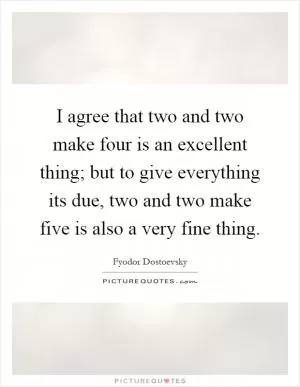 I agree that two and two make four is an excellent thing; but to give everything its due, two and two make five is also a very fine thing Picture Quote #1