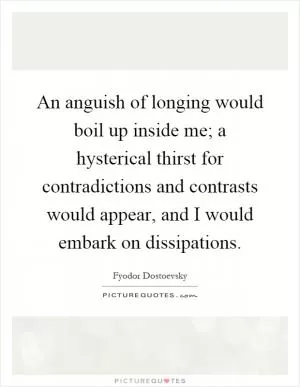 An anguish of longing would boil up inside me; a hysterical thirst for contradictions and contrasts would appear, and I would embark on dissipations Picture Quote #1