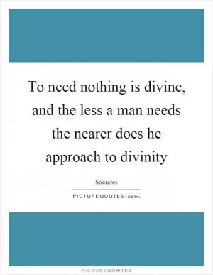 To need nothing is divine, and the less a man needs the nearer does he approach to divinity Picture Quote #1