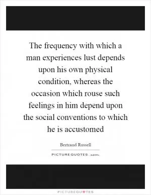 The frequency with which a man experiences lust depends upon his own physical condition, whereas the occasion which rouse such feelings in him depend upon the social conventions to which he is accustomed Picture Quote #1