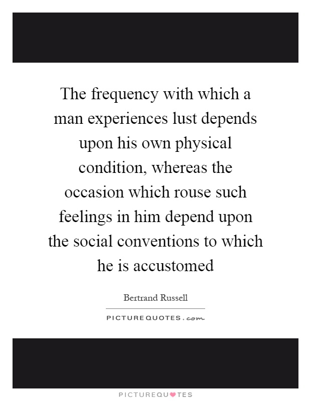 The frequency with which a man experiences lust depends upon his own physical condition, whereas the occasion which rouse such feelings in him depend upon the social conventions to which he is accustomed Picture Quote #1