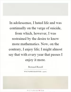 In adolescence, I hated life and was continually on the verge of suicide, from which, however, I was restrained by the desire to know more mathematics. Now, on the contrary, I enjoy life; I might almost say that with every year that passes I enjoy it more Picture Quote #1