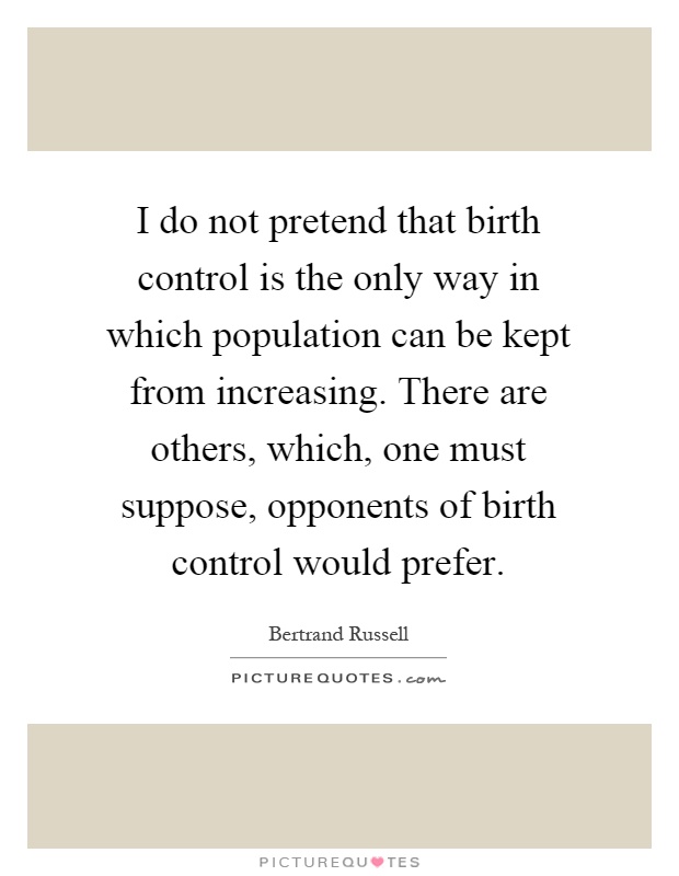 I do not pretend that birth control is the only way in which population can be kept from increasing. There are others, which, one must suppose, opponents of birth control would prefer Picture Quote #1