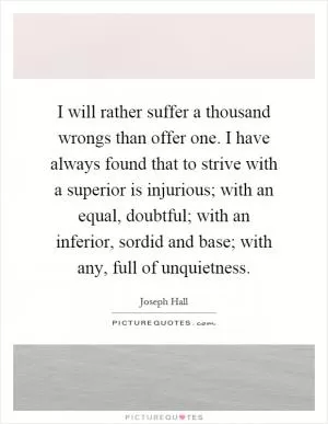 I will rather suffer a thousand wrongs than offer one. I have always found that to strive with a superior is injurious; with an equal, doubtful; with an inferior, sordid and base; with any, full of unquietness Picture Quote #1