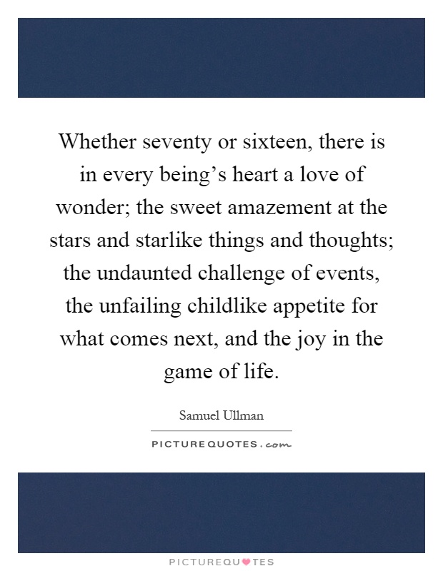 Whether seventy or sixteen, there is in every being's heart a love of wonder; the sweet amazement at the stars and starlike things and thoughts; the undaunted challenge of events, the unfailing childlike appetite for what comes next, and the joy in the game of life Picture Quote #1