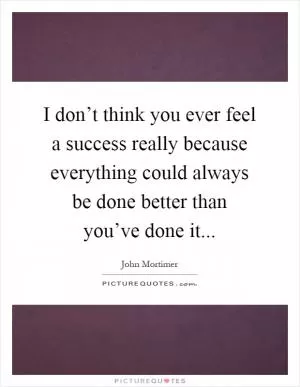 I don’t think you ever feel a success really because everything could always be done better than you’ve done it Picture Quote #1