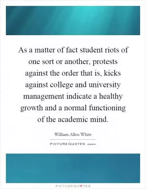 As a matter of fact student riots of one sort or another, protests against the order that is, kicks against college and university management indicate a healthy growth and a normal functioning of the academic mind Picture Quote #1