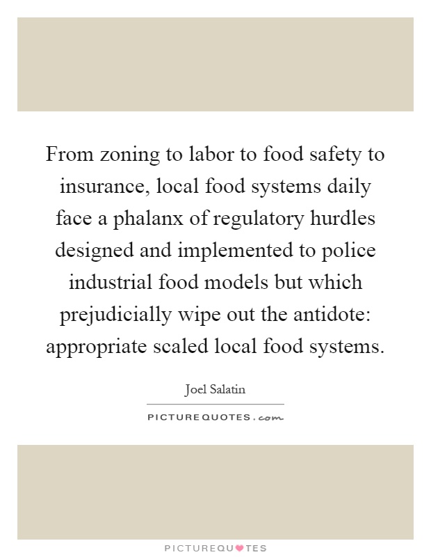 From zoning to labor to food safety to insurance, local food systems daily face a phalanx of regulatory hurdles designed and implemented to police industrial food models but which prejudicially wipe out the antidote: appropriate scaled local food systems Picture Quote #1
