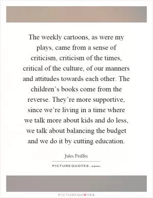 The weekly cartoons, as were my plays, came from a sense of criticism, criticism of the times, critical of the culture, of our manners and attitudes towards each other. The children’s books come from the reverse. They’re more supportive, since we’re living in a time where we talk more about kids and do less, we talk about balancing the budget and we do it by cutting education Picture Quote #1