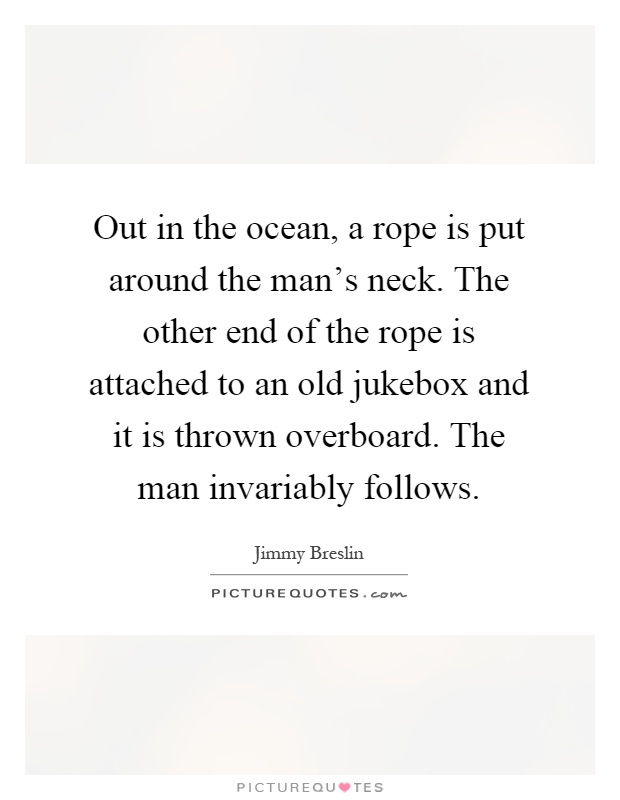 Out in the ocean, a rope is put around the man's neck. The other end of the rope is attached to an old jukebox and it is thrown overboard. The man invariably follows Picture Quote #1