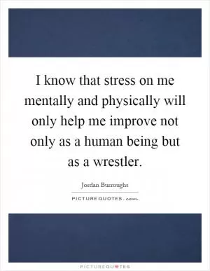 I know that stress on me mentally and physically will only help me improve not only as a human being but as a wrestler Picture Quote #1