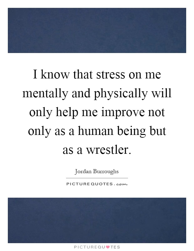I know that stress on me mentally and physically will only help me improve not only as a human being but as a wrestler Picture Quote #1