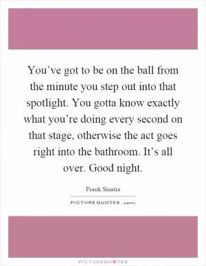You’ve got to be on the ball from the minute you step out into that spotlight. You gotta know exactly what you’re doing every second on that stage, otherwise the act goes right into the bathroom. It’s all over. Good night Picture Quote #1