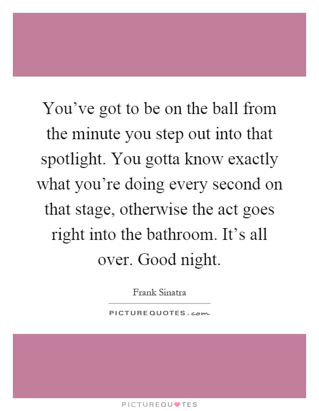 You've got to be on the ball from the minute you step out into that spotlight. You gotta know exactly what you're doing every second on that stage, otherwise the act goes right into the bathroom. It's all over. Good night Picture Quote #1