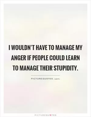 I wouldn’t have to manage my anger if people could learn to manage their stupidity Picture Quote #1