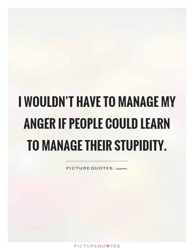 I wouldn't have to manage my anger if people could learn to manage their stupidity Picture Quote #1