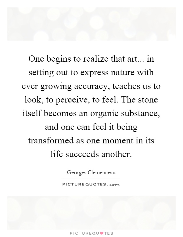 One begins to realize that art... in setting out to express nature with ever growing accuracy, teaches us to look, to perceive, to feel. The stone itself becomes an organic substance, and one can feel it being transformed as one moment in its life succeeds another Picture Quote #1