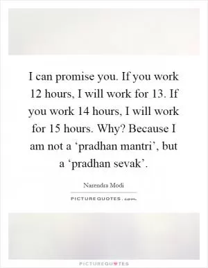 I can promise you. If you work 12 hours, I will work for 13. If you work 14 hours, I will work for 15 hours. Why? Because I am not a ‘pradhan mantri’, but a ‘pradhan sevak’ Picture Quote #1