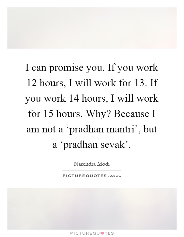 I can promise you. If you work 12 hours, I will work for 13. If you work 14 hours, I will work for 15 hours. Why? Because I am not a ‘pradhan mantri', but a ‘pradhan sevak' Picture Quote #1