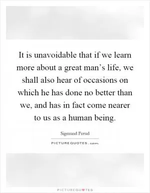 It is unavoidable that if we learn more about a great man’s life, we shall also hear of occasions on which he has done no better than we, and has in fact come nearer to us as a human being Picture Quote #1