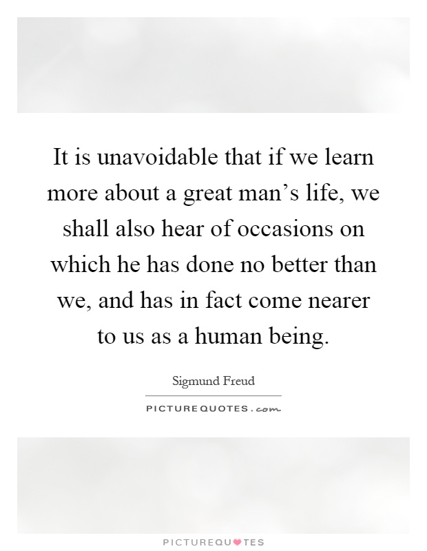 It is unavoidable that if we learn more about a great man's life, we shall also hear of occasions on which he has done no better than we, and has in fact come nearer to us as a human being Picture Quote #1