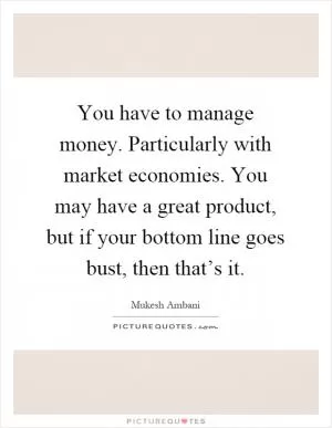 You have to manage money. Particularly with market economies. You may have a great product, but if your bottom line goes bust, then that’s it Picture Quote #1