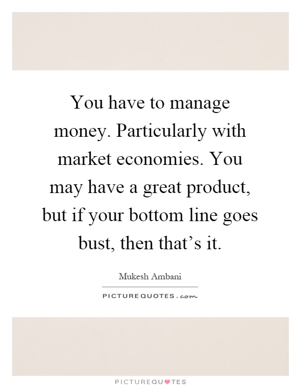 You have to manage money. Particularly with market economies. You may have a great product, but if your bottom line goes bust, then that's it Picture Quote #1
