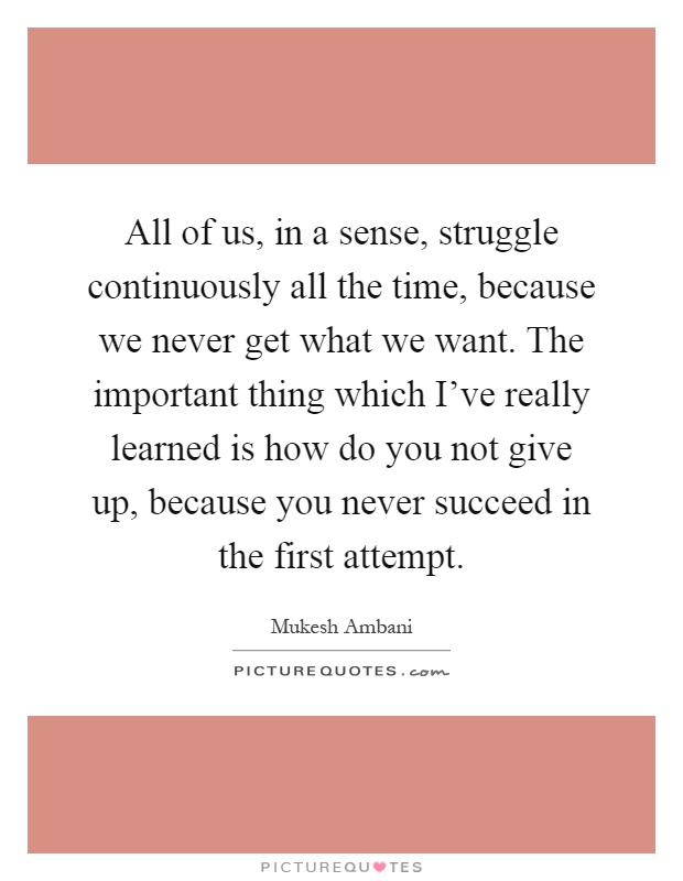 All of us, in a sense, struggle continuously all the time, because we never get what we want. The important thing which I've really learned is how do you not give up, because you never succeed in the first attempt Picture Quote #1