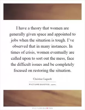 I have a theory that women are generally given space and appointed to jobs when the situation is tough. I’ve observed that in many instances. In times of crisis, women eventually are called upon to sort out the mess, face the difficult issues and be completely focused on restoring the situation Picture Quote #1