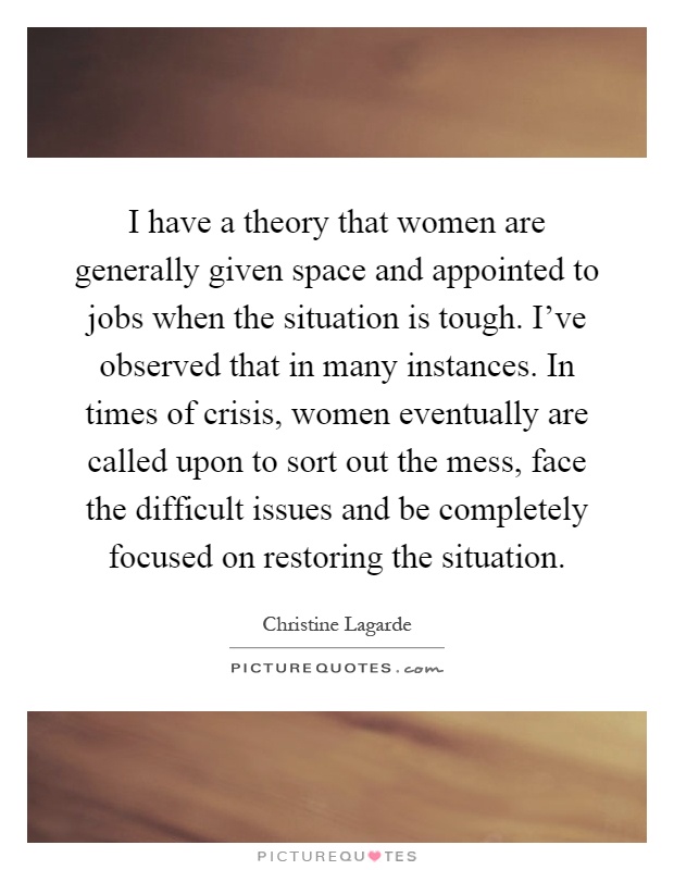 I have a theory that women are generally given space and appointed to jobs when the situation is tough. I've observed that in many instances. In times of crisis, women eventually are called upon to sort out the mess, face the difficult issues and be completely focused on restoring the situation Picture Quote #1