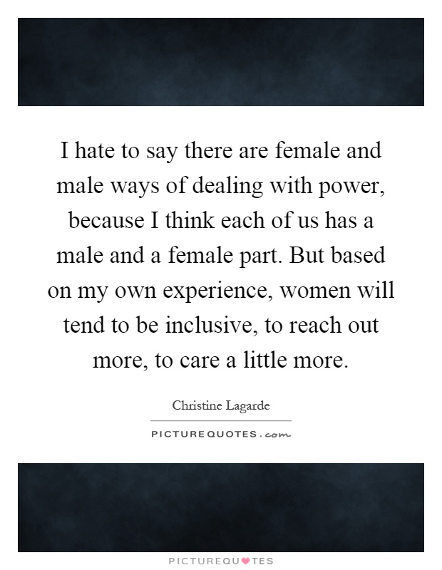 I hate to say there are female and male ways of dealing with power, because I think each of us has a male and a female part. But based on my own experience, women will tend to be inclusive, to reach out more, to care a little more Picture Quote #1