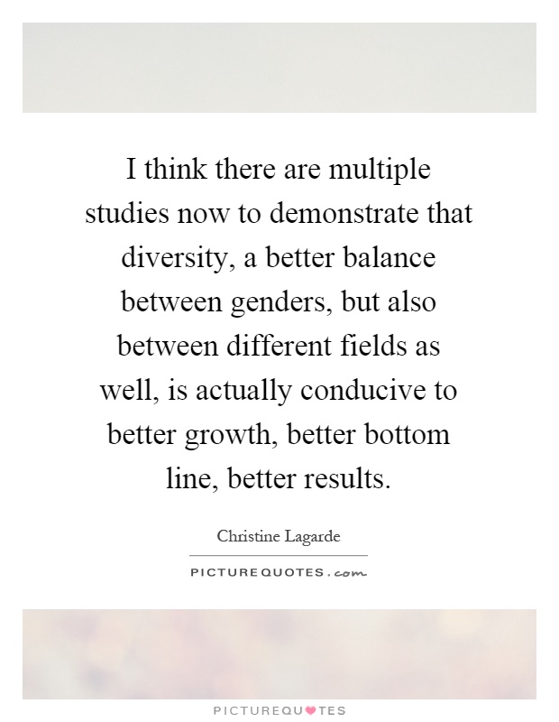 I think there are multiple studies now to demonstrate that diversity, a better balance between genders, but also between different fields as well, is actually conducive to better growth, better bottom line, better results Picture Quote #1