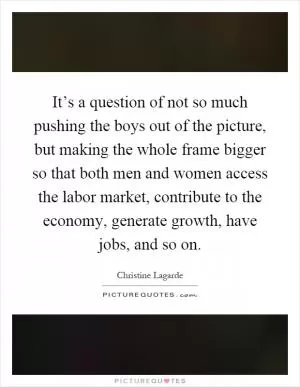 It’s a question of not so much pushing the boys out of the picture, but making the whole frame bigger so that both men and women access the labor market, contribute to the economy, generate growth, have jobs, and so on Picture Quote #1