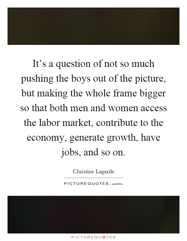 It's a question of not so much pushing the boys out of the picture, but making the whole frame bigger so that both men and women access the labor market, contribute to the economy, generate growth, have jobs, and so on Picture Quote #1