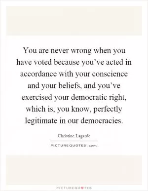 You are never wrong when you have voted because you’ve acted in accordance with your conscience and your beliefs, and you’ve exercised your democratic right, which is, you know, perfectly legitimate in our democracies Picture Quote #1